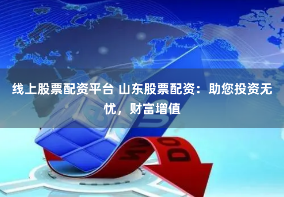 线上股票配资平台 山东股票配资：助您投资无忧，财富增值