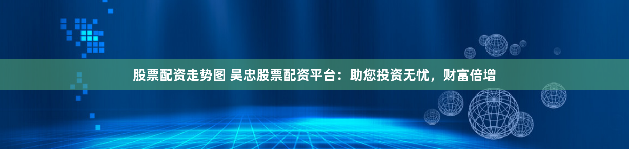 股票配资走势图 吴忠股票配资平台：助您投资无忧，财富倍增