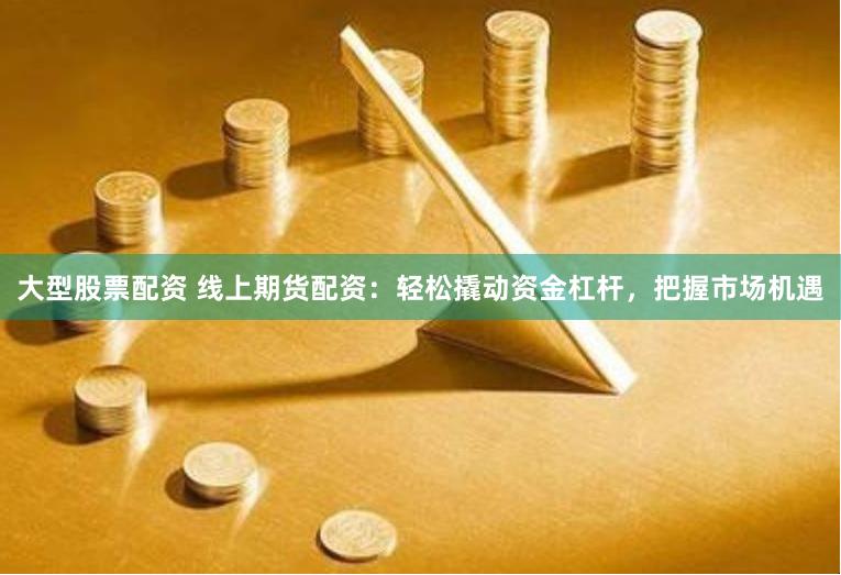 大型股票配资 线上期货配资：轻松撬动资金杠杆，把握市场机遇