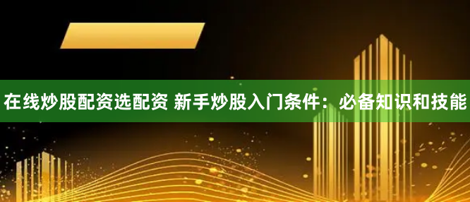 在线炒股配资选配资 新手炒股入门条件：必备知识和技能