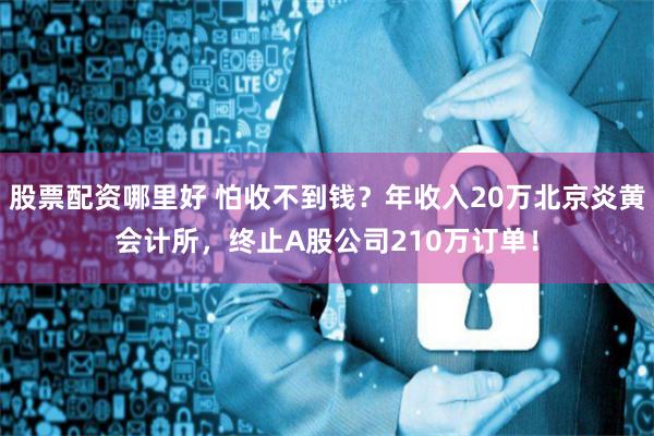 股票配资哪里好 怕收不到钱？年收入20万北京炎黄会计所，终止A股公司210万订单！
