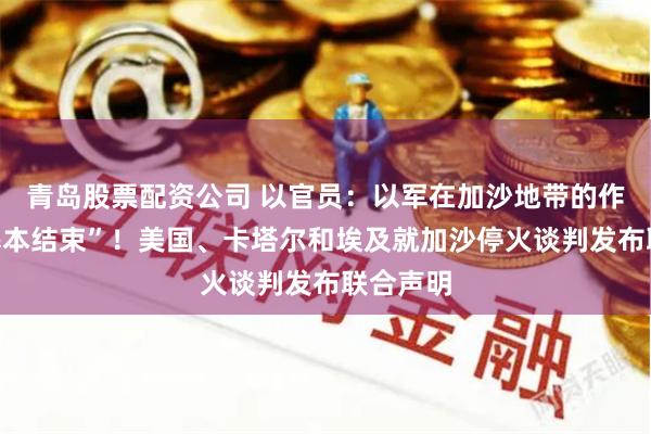 青岛股票配资公司 以官员：以军在加沙地带的作战已“基本结束”！美国、卡塔尔和埃及就加沙停火谈判发布联合声明