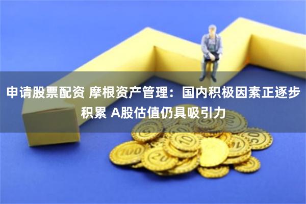 申请股票配资 摩根资产管理：国内积极因素正逐步积累 A股估值仍具吸引力