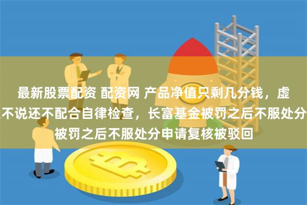 最新股票配资 配资网 产品净值只剩几分钱，虚假披露基金净值不说还不配合自律检查，长富基金被罚之后不服处分申请复核被驳回
