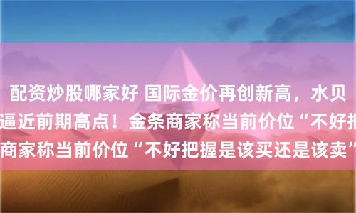 配资炒股哪家好 国际金价再创新高，水贝市场576元/克价格逼近前期高点！金条商家称当前价位“不好把握是该买还是该卖”