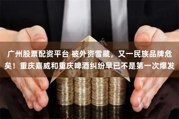 广州股票配资平台 被外资雪藏，又一民族品牌危矣！重庆嘉威和重庆啤酒纠纷早已不是第一次爆发