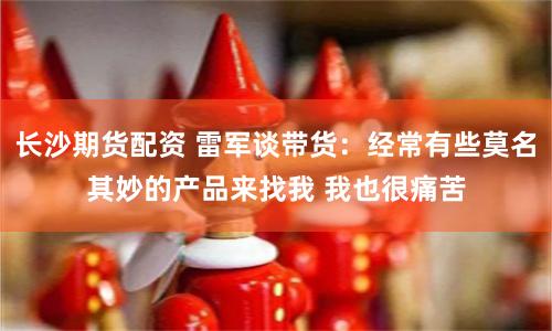 长沙期货配资 雷军谈带货：经常有些莫名其妙的产品来找我 我也很痛苦