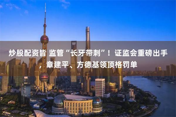 炒股配资皆 监管“长牙带刺”！证监会重磅出手，章建平、方德基领顶格罚单