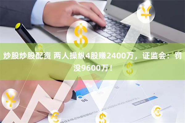 炒股炒股配资 两人操纵4股赚2400万，证监会：罚没9600万！