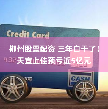 郴州股票配资 三年白干了！天宜上佳预亏近5亿元