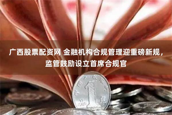 广西股票配资网 金融机构合规管理迎重磅新规，监管鼓励设立首席合规官