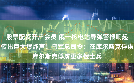 股票配资开户会员 俄一核电站导弹警报响起，城市上空传出巨大爆炸声！乌军总司令：在库尔斯克俘虏更多俄士兵