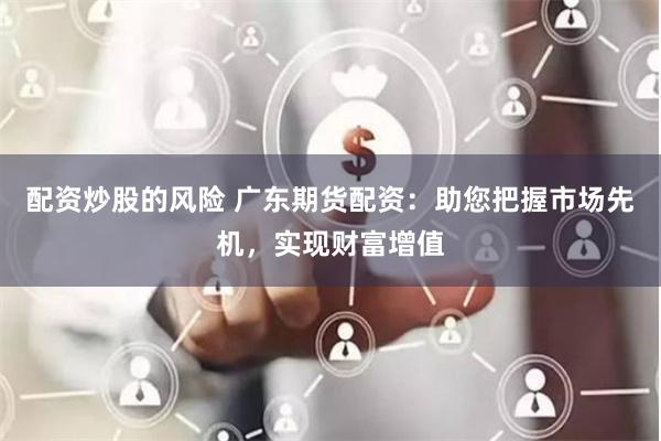 配资炒股的风险 广东期货配资：助您把握市场先机，实现财富增值