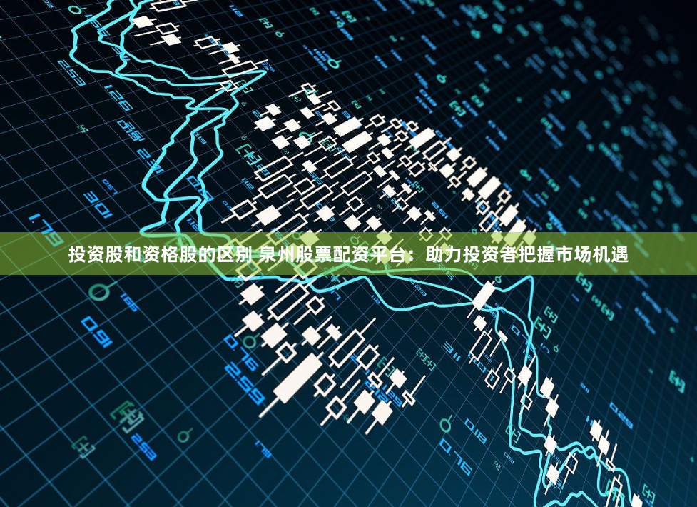 投资股和资格股的区别 泉州股票配资平台：助力投资者把握市场机遇