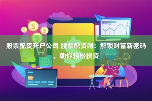 股票配资开户公司 股票配资网：解锁财富新密码，助你轻松投资