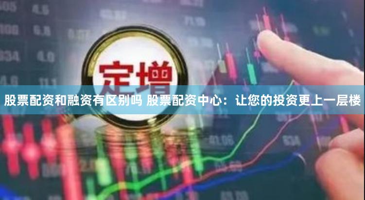 股票配资和融资有区别吗 股票配资中心：让您的投资更上一层楼
