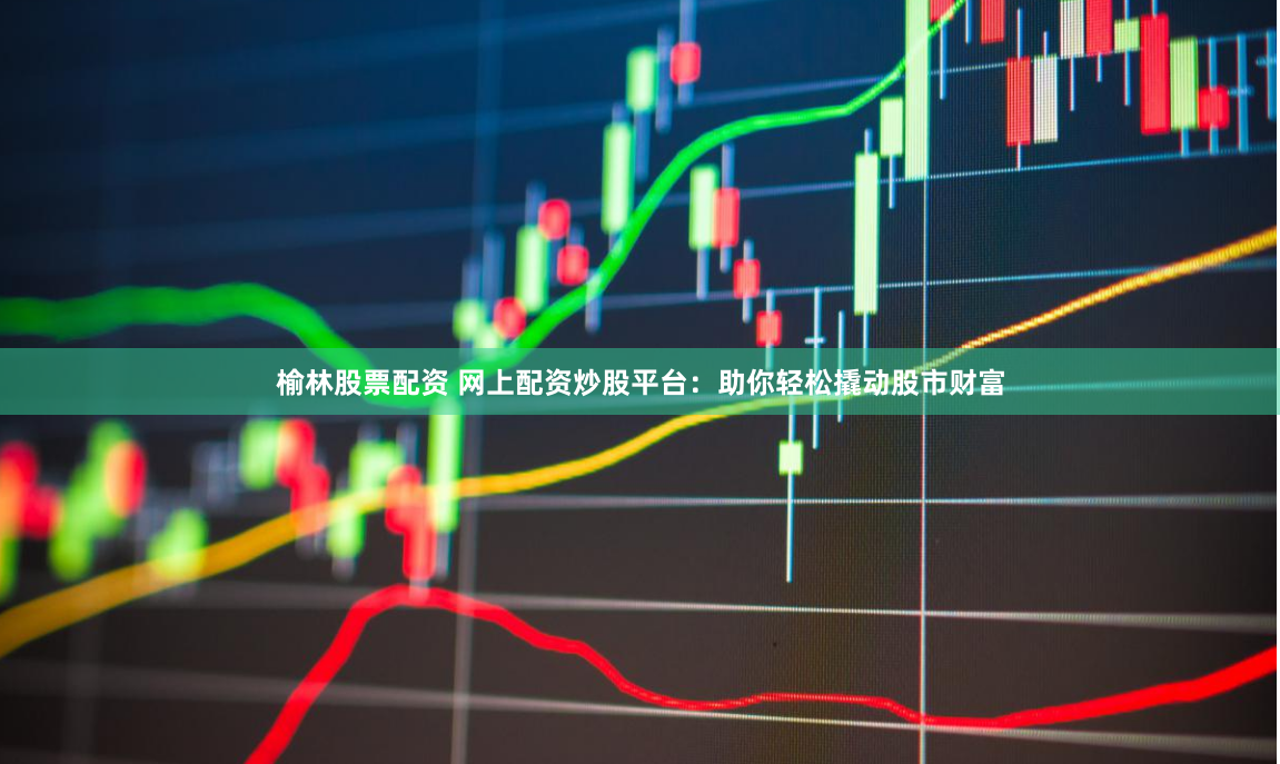榆林股票配资 网上配资炒股平台:助你轻松撬动股市财富
