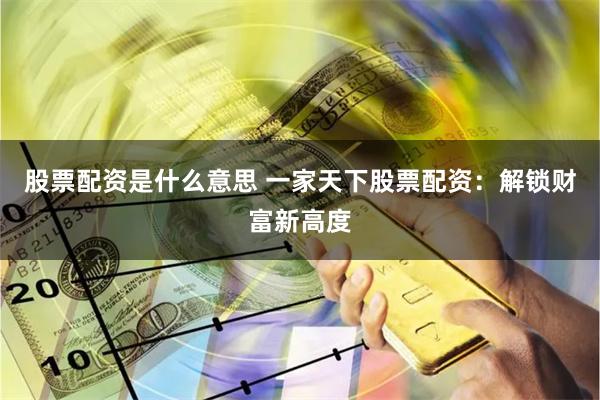 股票配资是什么意思 一家天下股票配资：解锁财富新高度